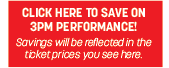 CLICK HERE TO SAVE ON 3PM PERFORMANCE!
Savings will be reflected in the ticket prices you see here.